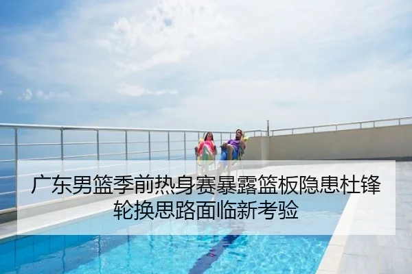 广东男篮季前热身赛暴露篮板隐患杜锋轮换思路面临新考验